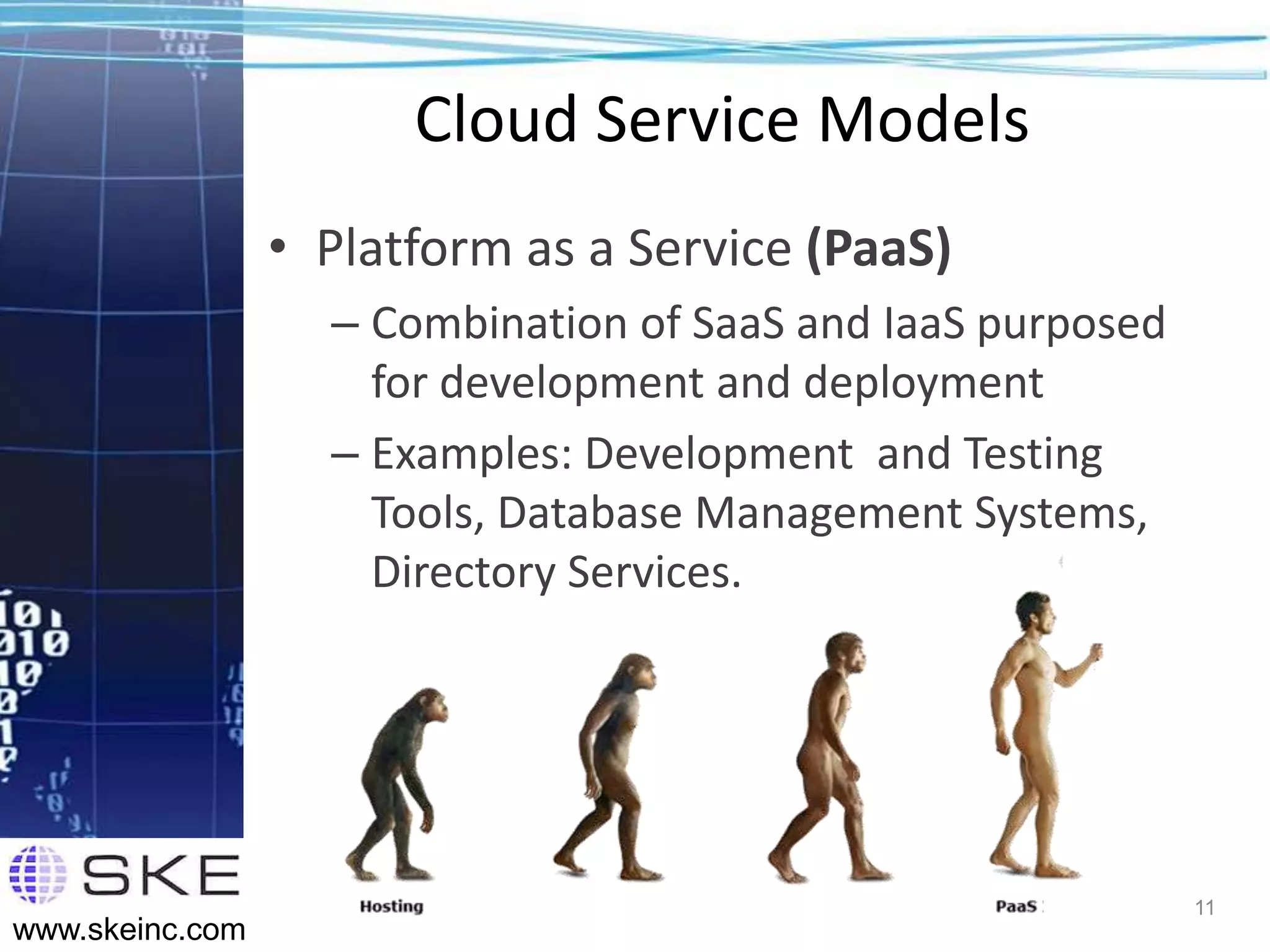 Cloud Service Models
                 • Platform as a Service (PaaS)
                   – Combination of SaaS and IaaS purposed
                     for development and deployment
                   – Examples: Development and Testing
                     Tools, Database Management Systems,
                     Directory Services.




                                                             11
www.skeinc.com
 