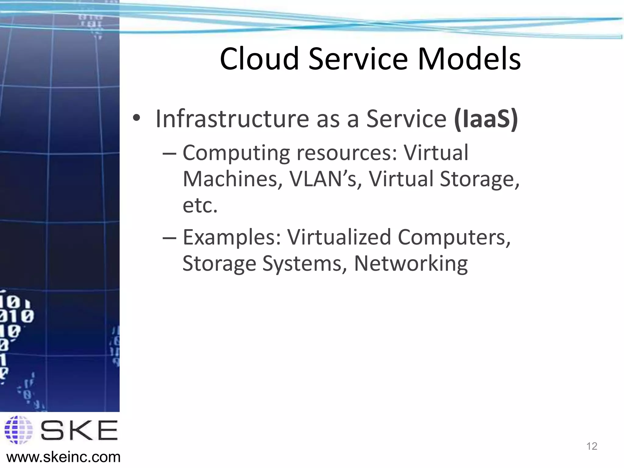 Cloud Service Models
                 • Infrastructure as a Service (IaaS)
                   – Computing resources: Virtual
                     Machines, VLAN’s, Virtual Storage,
                     etc.
                   – Examples: Virtualized Computers,
                     Storage Systems, Networking




                                                          12
www.skeinc.com
 