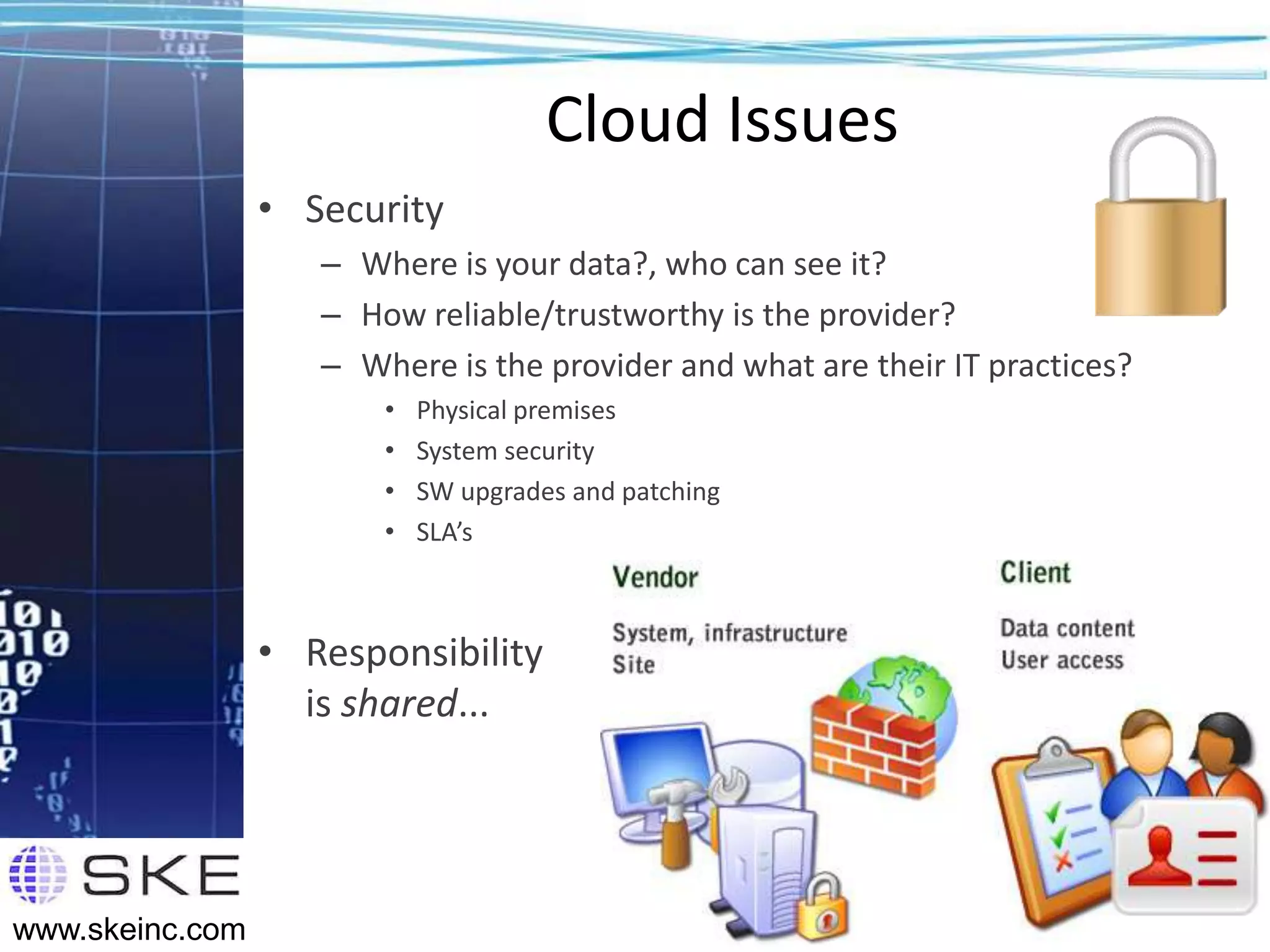Cloud Issues
                 • Security
                    – Where is your data?, who can see it?
                    – How reliable/trustworthy is the provider?
                    – Where is the provider and what are their IT practices?
                        •   Physical premises
                        •   System security
                        •   SW upgrades and patching
                        •   SLA’s



                 • Responsibility
                   is shared...



                                                                               14
www.skeinc.com
 
