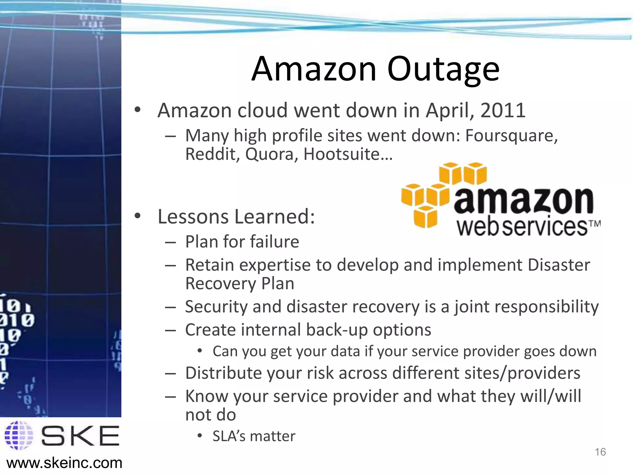 Amazon Outage
                 • Amazon cloud went down in April, 2011
                    – Many high profile sites went down: Foursquare,
                      Reddit, Quora, Hootsuite…


                 • Lessons Learned:
                    – Plan for failure
                    – Retain expertise to develop and implement Disaster
                      Recovery Plan
                    – Security and disaster recovery is a joint responsibility
                    – Create internal back-up options
                        • Can you get your data if your service provider goes down
                    – Distribute your risk across different sites/providers
                    – Know your service provider and what they will/will
                      not do
                        • SLA’s matter
                                                                                 16
www.skeinc.com
 