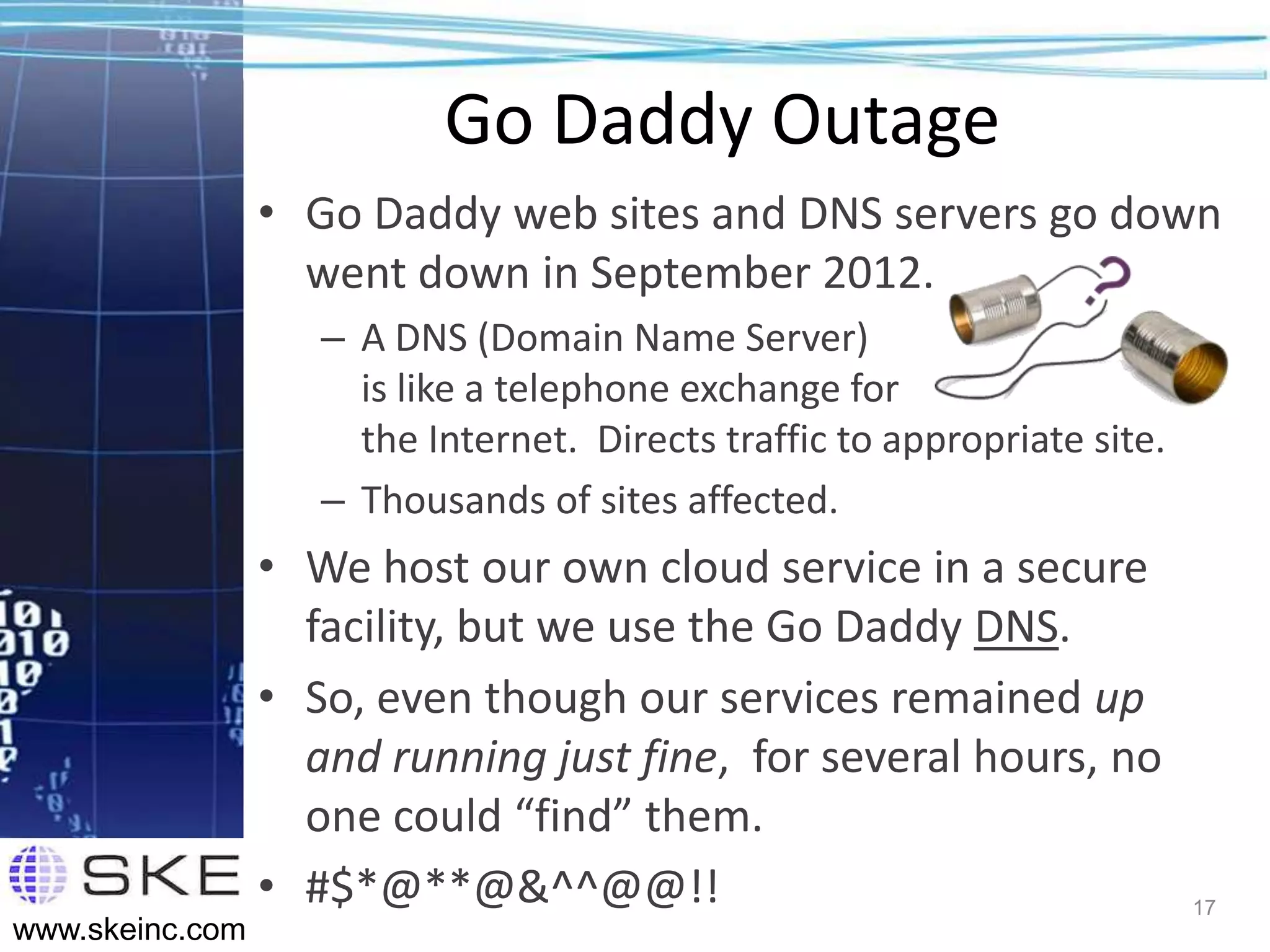 Go Daddy Outage
                 • Go Daddy web sites and DNS servers go down
                   went down in September 2012.
                    – A DNS (Domain Name Server)
                      is like a telephone exchange for
                      the Internet. Directs traffic to appropriate site.
                    – Thousands of sites affected.
                 • We host our own cloud service in a secure
                   facility, but we use the Go Daddy DNS.
                 • So, even though our services remained up
                   and running just fine, for several hours, no
                   one could “find” them.
                 • #$*@**@&^^@@!!                                          17
www.skeinc.com
 
