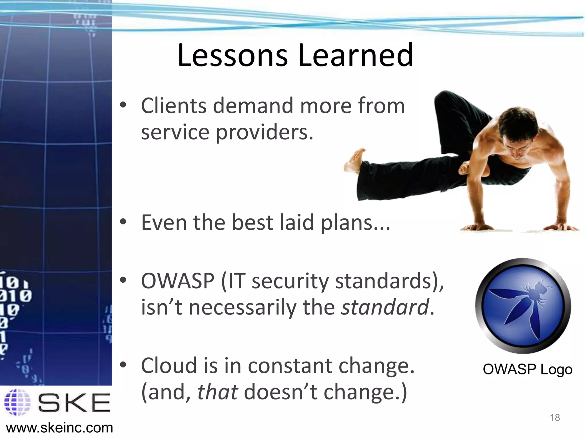 Lessons Learned
                 • Clients demand more from
                   service providers.


                 • Even the best laid plans...

                 • OWASP (IT security standards),
                   isn’t necessarily the standard.

                 • Cloud is in constant change.      OWASP Logo
                   (and, that doesn’t change.)
                                                            18
www.skeinc.com
 