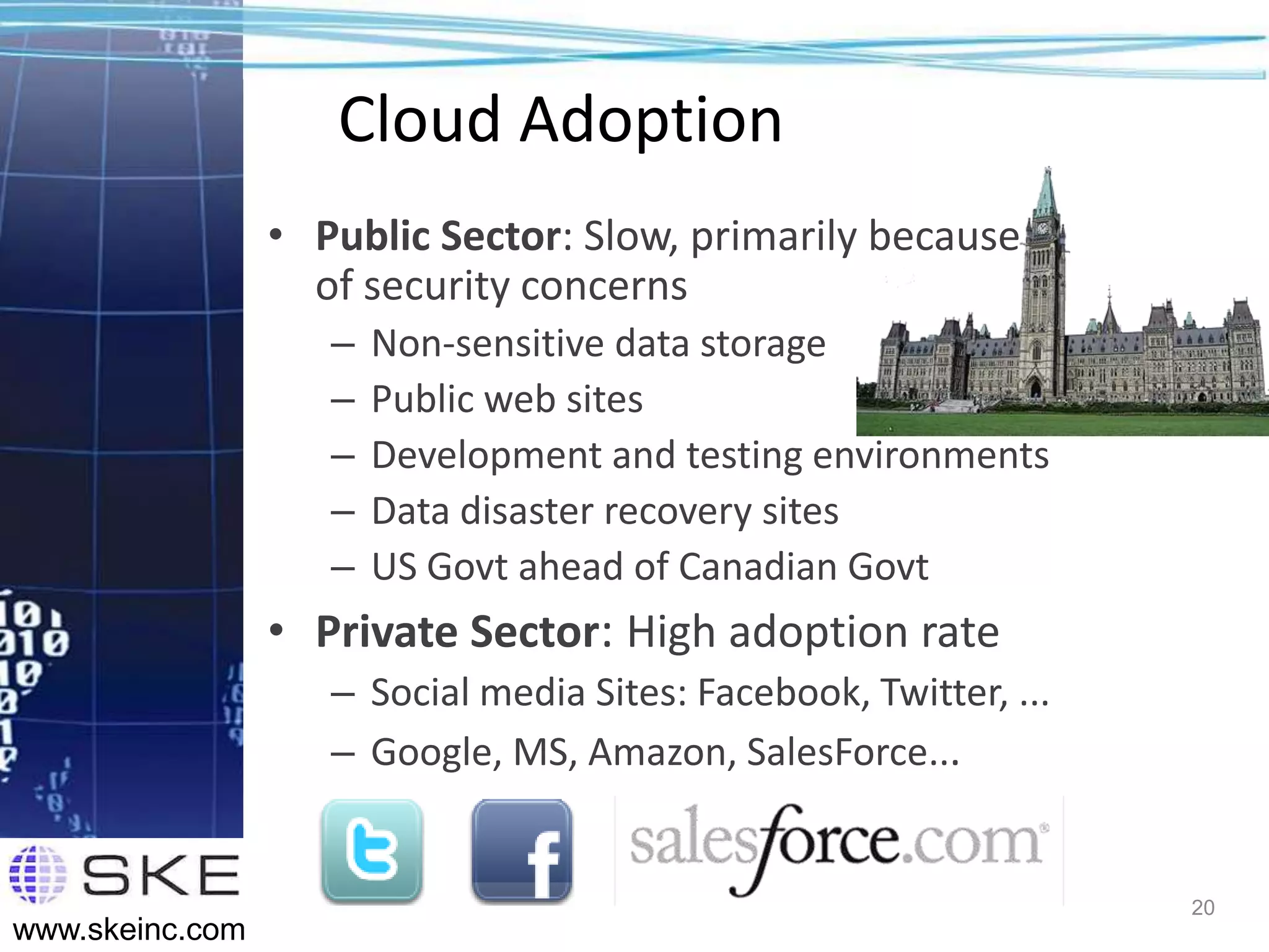 Cloud Adoption
                 • Public Sector: Slow, primarily because
                   of security concerns
                    –   Non-sensitive data storage
                    –   Public web sites
                    –   Development and testing environments
                    –   Data disaster recovery sites
                    –   US Govt ahead of Canadian Govt
                 • Private Sector: High adoption rate
                    – Social media Sites: Facebook, Twitter, ...
                    – Google, MS, Amazon, SalesForce...


                                                                   20
www.skeinc.com
 