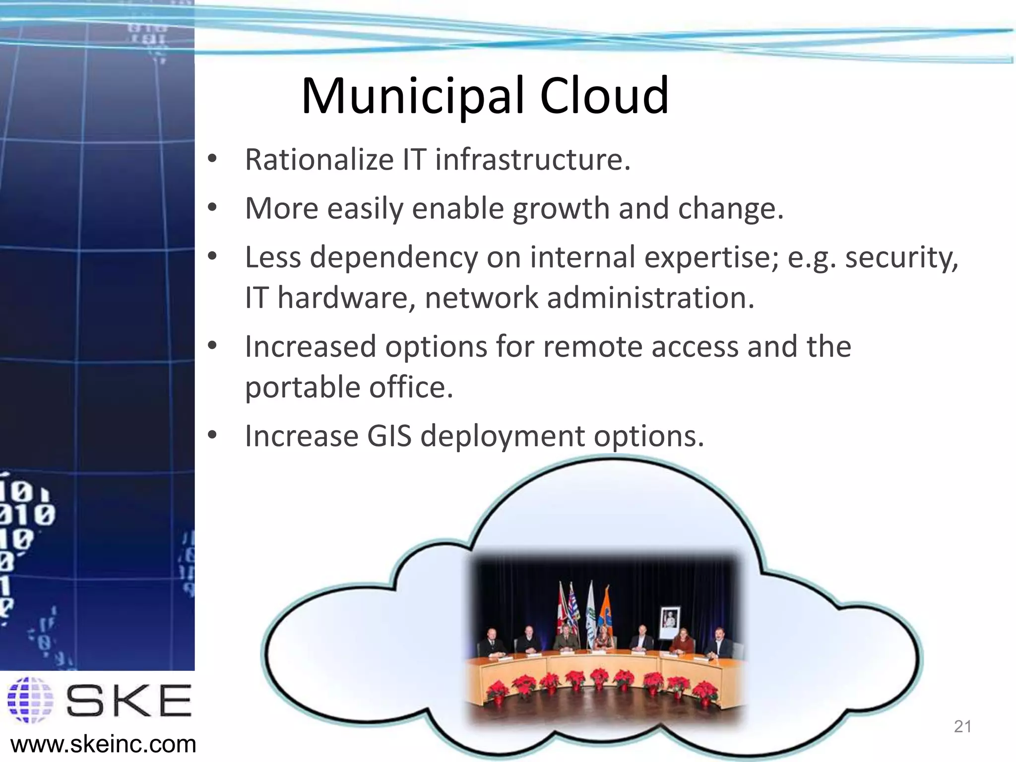 Municipal Cloud
                 • Rationalize IT infrastructure.
                 • More easily enable growth and change.
                 • Less dependency on internal expertise; e.g. security,
                   IT hardware, network administration.
                 • Increased options for remote access and the
                   portable office.
                 • Increase GIS deployment options.




                                                                       21
www.skeinc.com
 