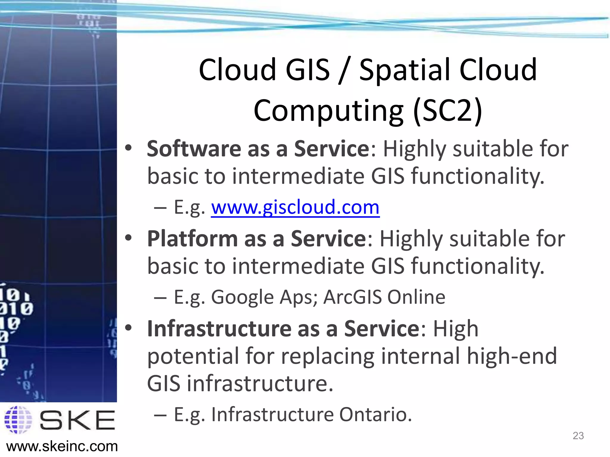 Cloud GIS / Spatial Cloud
                             Computing (SC2)
                 • Software as a Service: Highly suitable for
                   basic to intermediate GIS functionality.
                    – E.g. www.giscloud.com
                 • Platform as a Service: Highly suitable for
                   basic to intermediate GIS functionality.
                    – E.g. Google Aps; ArcGIS Online
                 • Infrastructure as a Service: High
                   potential for replacing internal high-end
                   GIS infrastructure.
                    – E.g. Infrastructure Ontario.
                                                                23
www.skeinc.com
 