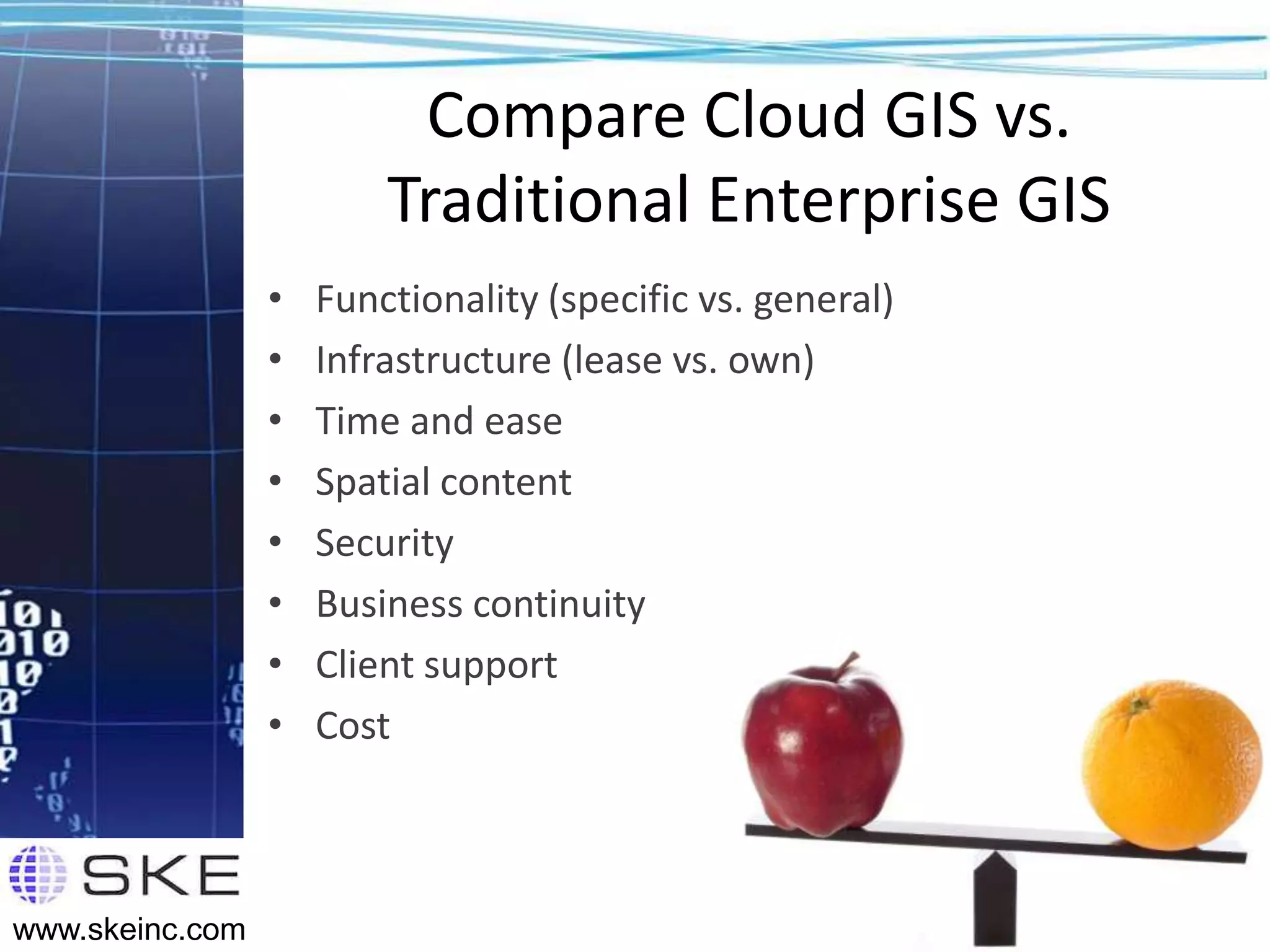 Compare Cloud GIS vs.
                         Traditional Enterprise GIS
                 •   Functionality (specific vs. general)
                 •   Infrastructure (lease vs. own)
                 •   Time and ease
                 •   Spatial content
                 •   Security
                 •   Business continuity
                 •   Client support
                 •   Cost



                                                            25
www.skeinc.com
 