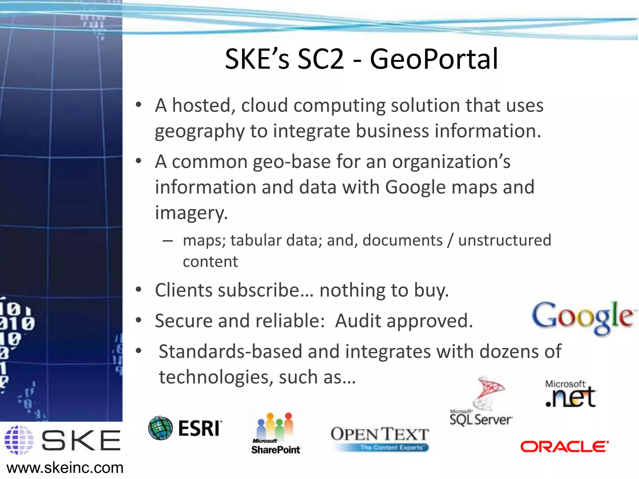 SKE’s SC2 - GeoPortal
                 • A hosted, cloud computing solution that uses
                   geography to integrate business information.
                 • A common geo-base for an organization’s
                   information and data with Google maps and
                   imagery.
                    – maps; tabular data; and, documents / unstructured
                      content
                 • Clients subscribe… nothing to buy.
                 • Secure and reliable: Audit approved.
                 • Standards-based and integrates with dozens of
                   technologies, such as…



www.skeinc.com
 
