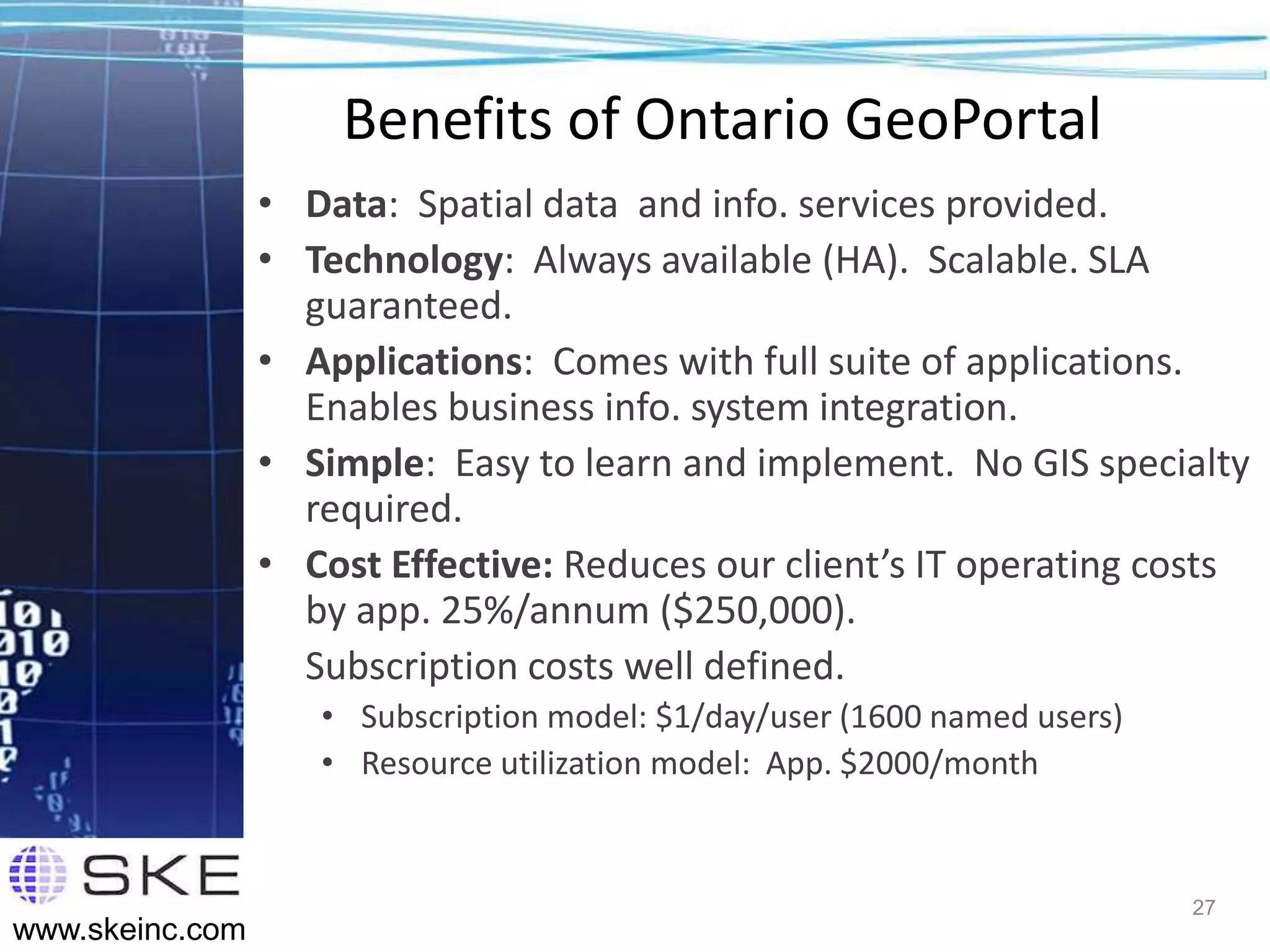 Benefits of Ontario GeoPortal
                 • Data: Spatial data and info. services provided.
                 • Technology: Always available (HA). Scalable. SLA
                   guaranteed.
                 • Applications: Comes with full suite of applications.
                   Enables business info. system integration.
                 • Simple: Easy to learn and implement. No GIS specialty
                   required.
                 • Cost Effective: Reduces our client’s IT operating costs
                   by app. 25%/annum ($250,000).
                   Subscription costs well defined.
                    • Subscription model: $1/day/user (1600 named users)
                    • Resource utilization model: App. $2000/month


                                                                           27
www.skeinc.com
 