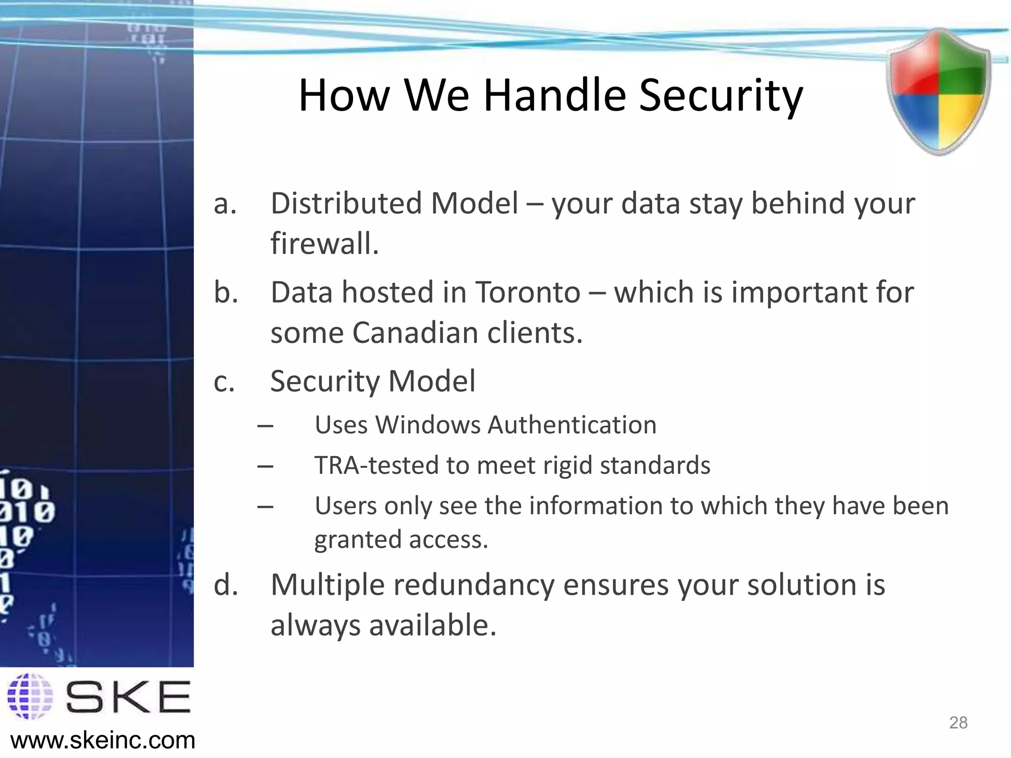How We Handle Security

                 a. Distributed Model – your data stay behind your
                    firewall.
                 b. Data hosted in Toronto – which is important for
                    some Canadian clients.
                 c. Security Model
                    –   Uses Windows Authentication
                    –   TRA-tested to meet rigid standards
                    –   Users only see the information to which they have been
                        granted access.
                 d. Multiple redundancy ensures your solution is
                    always available.

                                                                             28
www.skeinc.com
 