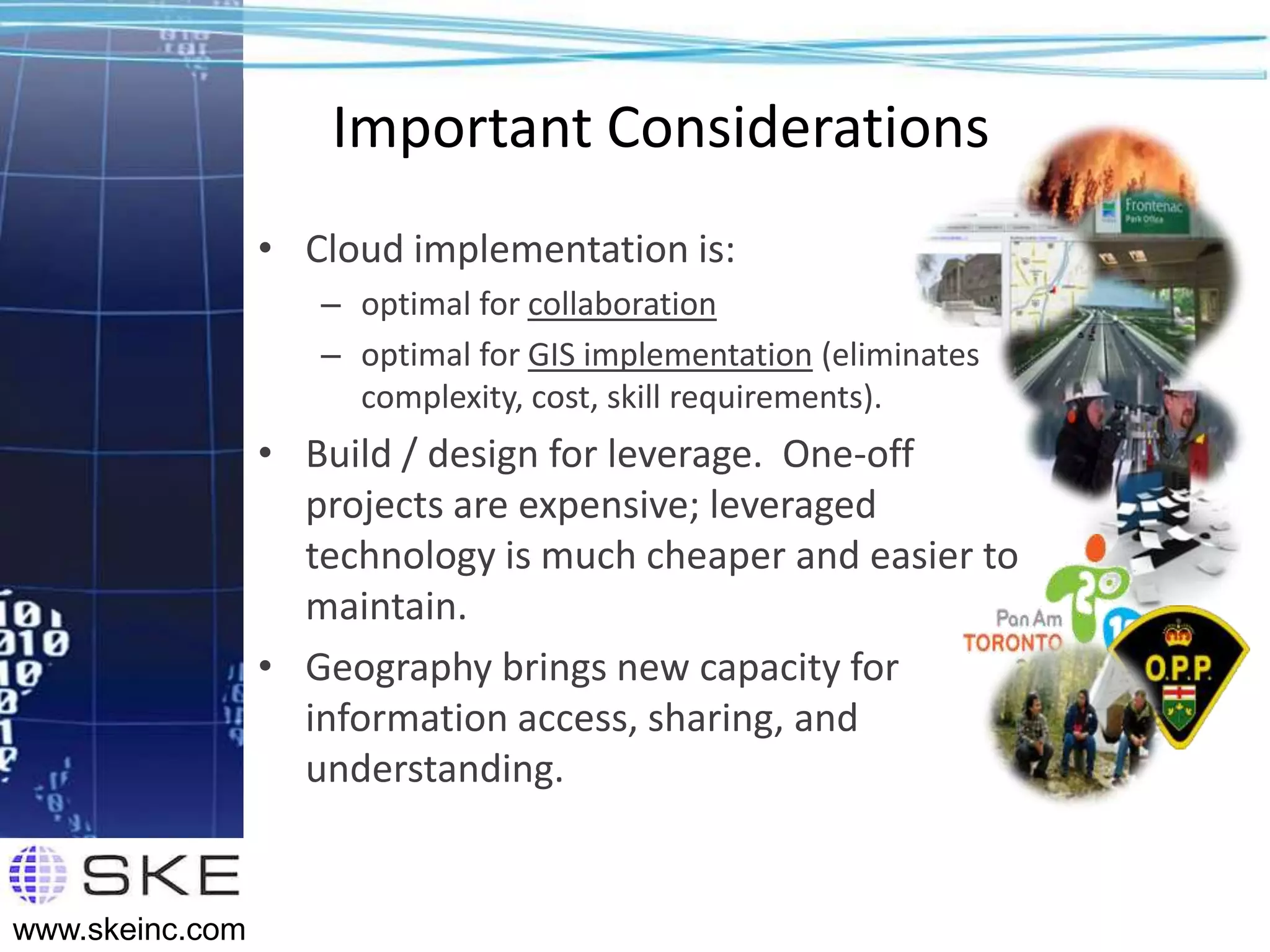 Important Considerations
                 • Cloud implementation is:
                    – optimal for collaboration
                    – optimal for GIS implementation (eliminates
                      complexity, cost, skill requirements).
                 • Build / design for leverage. One-off
                   projects are expensive; leveraged
                   technology is much cheaper and easier to
                   maintain.
                 • Geography brings new capacity for
                   information access, sharing, and
                   understanding.


www.skeinc.com
 