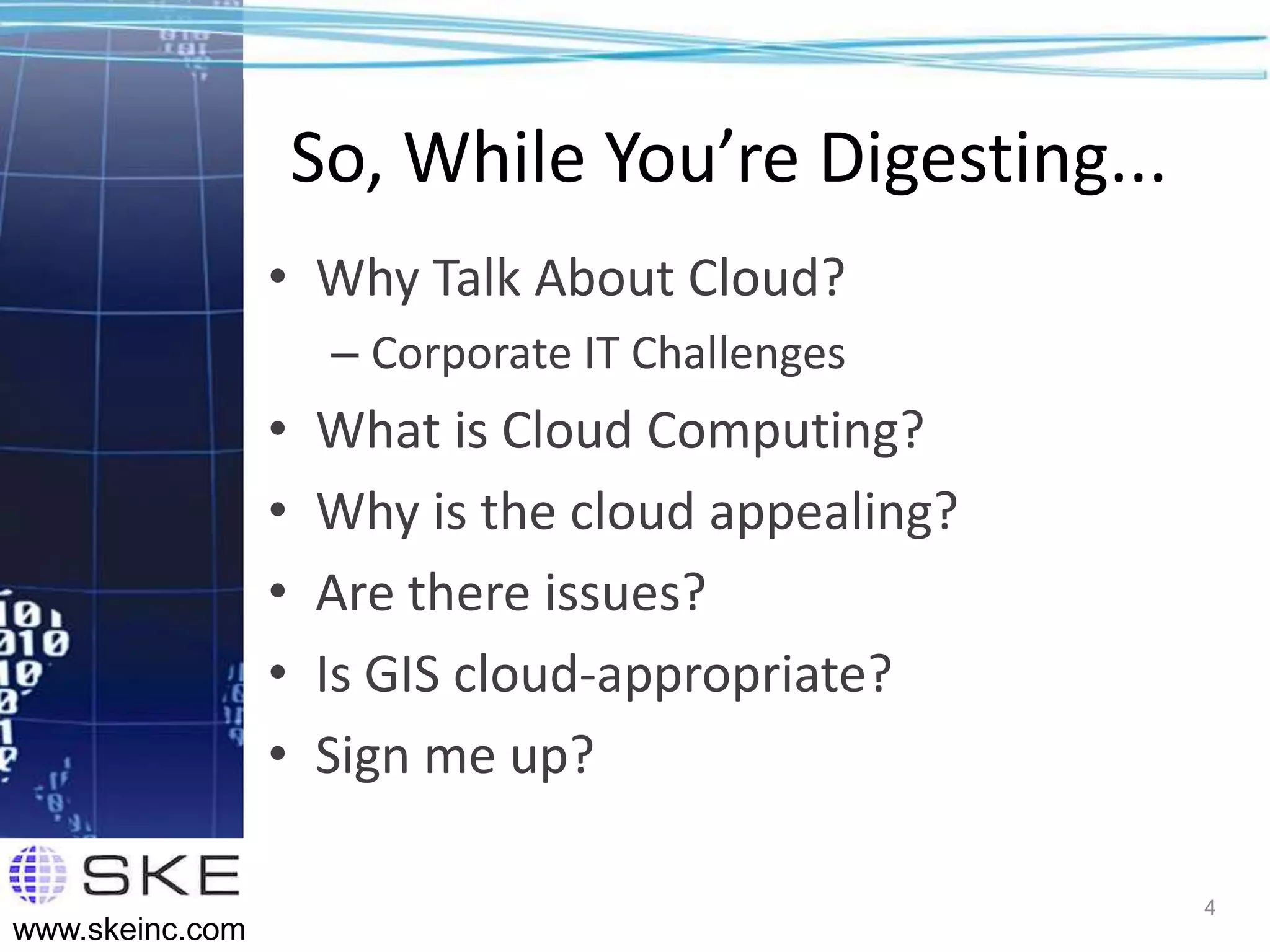 So, While You’re Digesting...
                 • Why Talk About Cloud?
                      – Corporate IT Challenges
                 •   What is Cloud Computing?
                 •   Why is the cloud appealing?
                 •   Are there issues?
                 •   Is GIS cloud-appropriate?
                 •   Sign me up?

                                                     4
www.skeinc.com
 