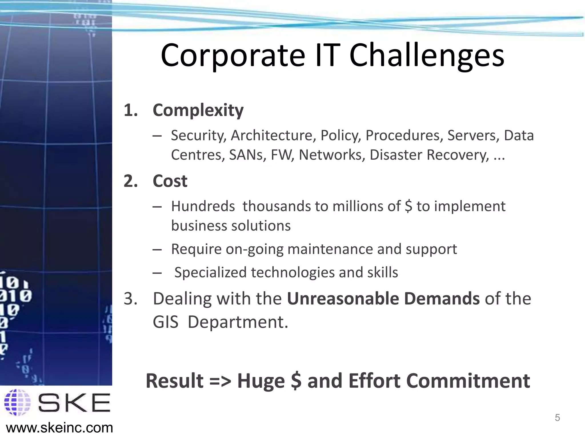 Corporate IT Challenges
                 1. Complexity
                    – Security, Architecture, Policy, Procedures, Servers, Data
                      Centres, SANs, FW, Networks, Disaster Recovery, ...
                 2. Cost
                    – Hundreds thousands to millions of $ to implement
                      business solutions
                    – Require on-going maintenance and support
                    – Specialized technologies and skills
                 3. Dealing with the Unreasonable Demands of the
                    GIS Department.


                   Result => Huge $ and Effort Commitment
                                                                                  5
www.skeinc.com
 