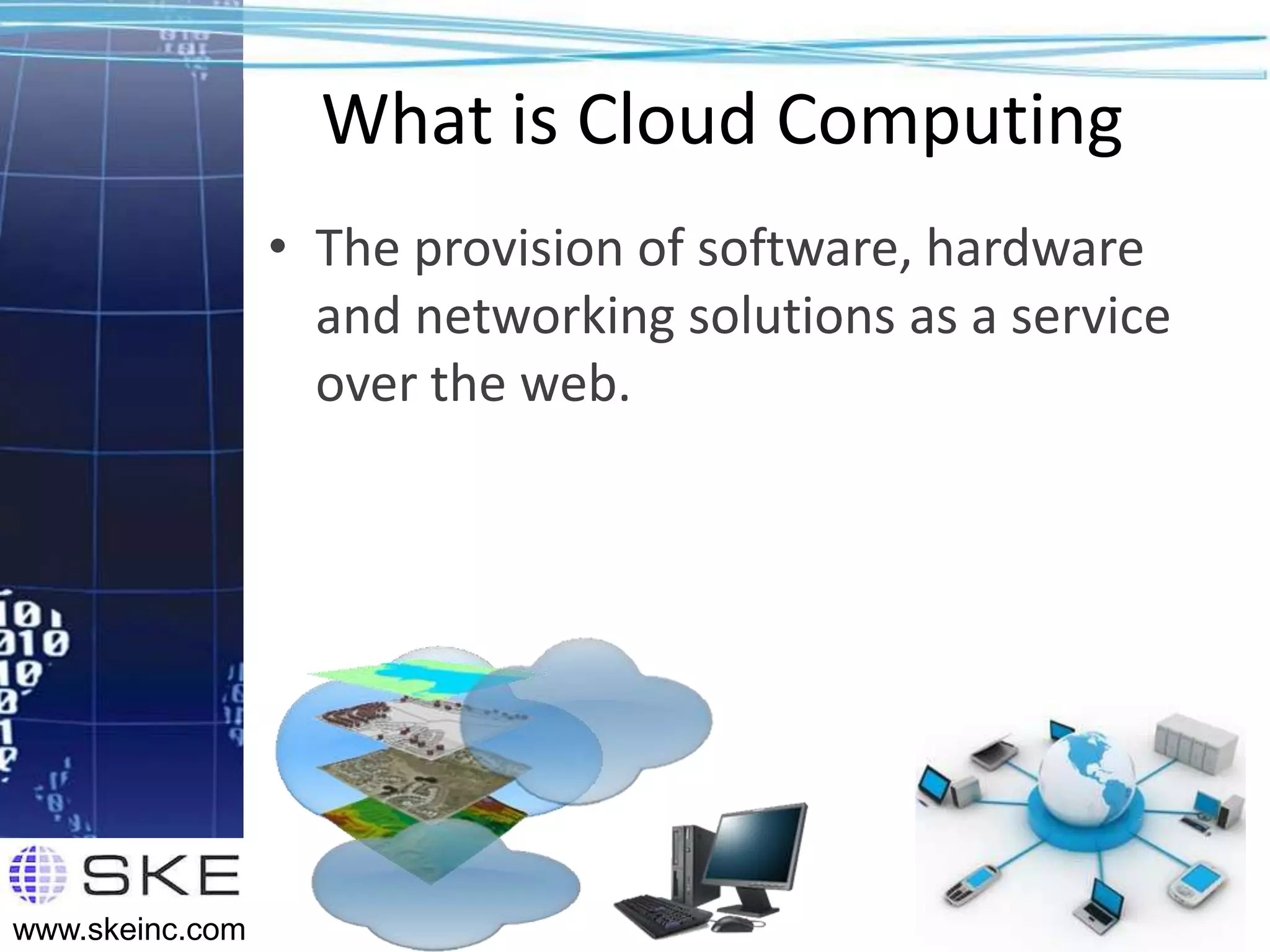 What is Cloud Computing
                 • The provision of software, hardware
                   and networking solutions as a service
                   over the web.




                                                           7
www.skeinc.com
 