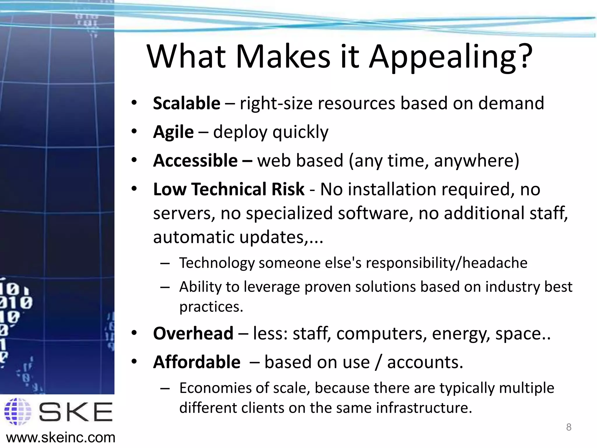 What Makes it Appealing?
                 •   Scalable – right-size resources based on demand
                 •   Agile – deploy quickly
                 •   Accessible – web based (any time, anywhere)
                 •   Low Technical Risk - No installation required, no
                     servers, no specialized software, no additional staff,
                     automatic updates,...
                     – Technology someone else's responsibility/headache
                     – Ability to leverage proven solutions based on industry best
                       practices.
                 • Overhead – less: staff, computers, energy, space..
                 • Affordable – based on use / accounts.
                     – Economies of scale, because there are typically multiple
                       different clients on the same infrastructure.
                                                                                  8
www.skeinc.com
 