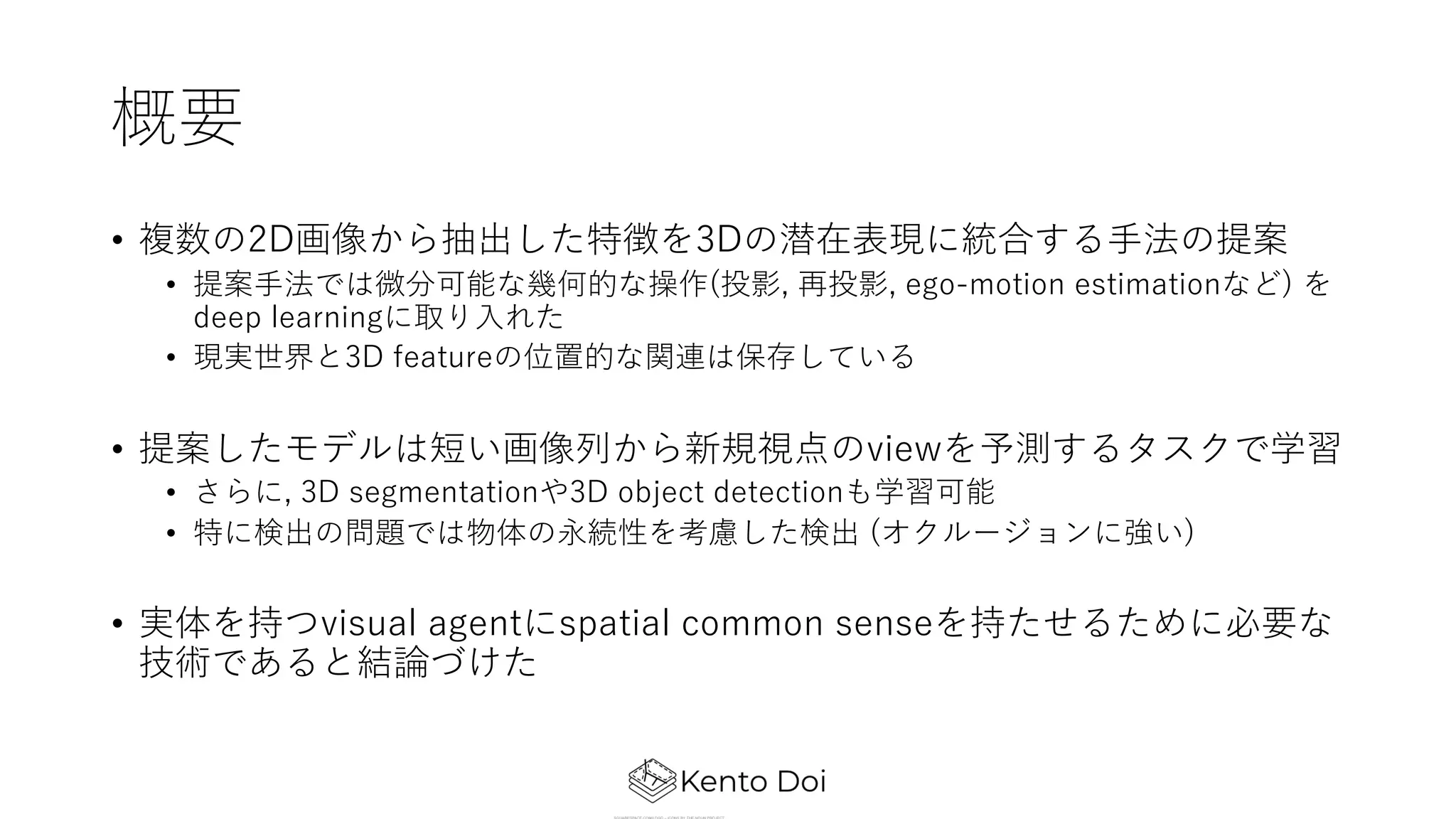 概要
• 複数の2D画像から抽出した特徴を3Dの潜在表現に統合する⼿法の提案
• 提案⼿法では微分可能な幾何的な操作(投影, 再投影, ego-motion estimationなど) を
deep learningに取り⼊れた
• 現実世界と3D featureの位置的な関連は保存している
• 提案したモデルは短い画像列から新規視点のviewを予測するタスクで学習
• さらに, 3D segmentationや3D object detectionも学習可能
• 特に検出の問題では物体の永続性を考慮した検出 (オクルージョンに強い)
• 実体を持つvisual agentにspatial common senseを持たせるために必要な
技術であると結論づけた
 