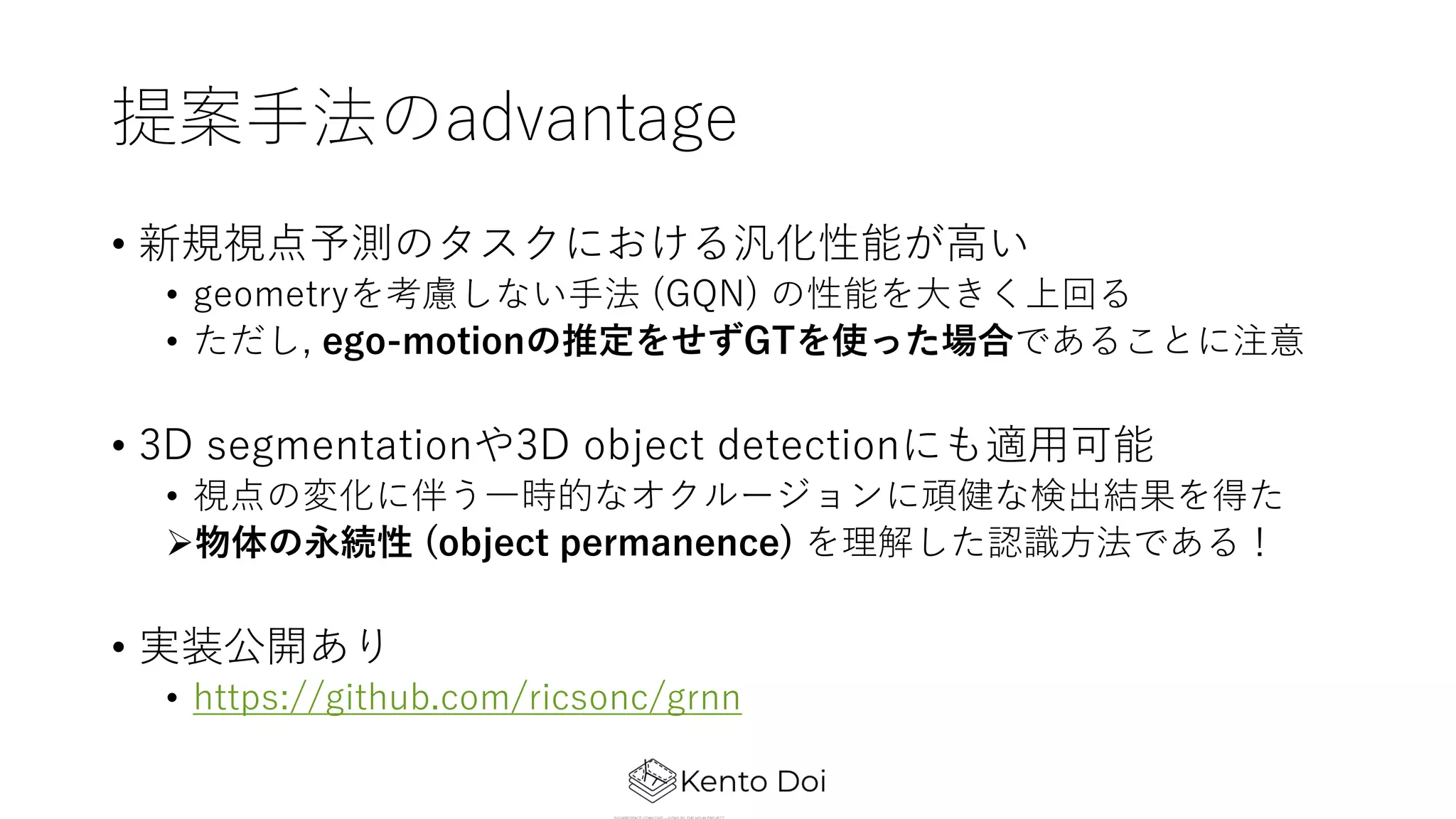 提案⼿法のadvantage
• 新規視点予測のタスクにおける汎化性能が⾼い
• geometryを考慮しない⼿法 (GQN) の性能を⼤きく上回る
• ただし, ego-motionの推定をせずGTを使った場合であることに注意
• 3D segmentationや3D object detectionにも適⽤可能
• 視点の変化に伴う⼀時的なオクルージョンに頑健な検出結果を得た
Ø物体の永続性 (object permanence) を理解した認識⽅法である！
• 実装公開あり
• https://github.com/ricsonc/grnn
 