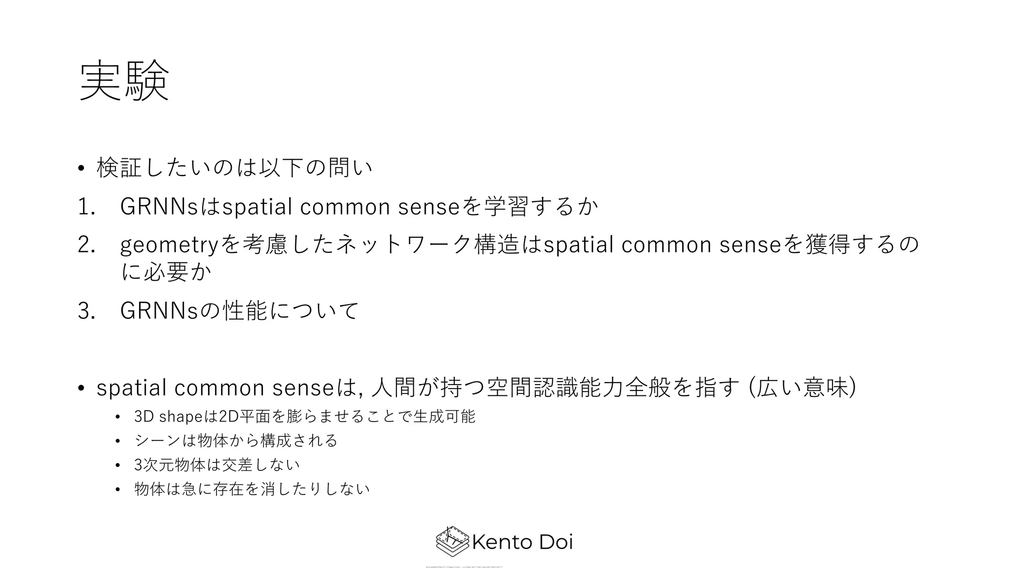 実験
• 検証したいのは以下の問い
1. GRNNsはspatial common senseを学習するか
2. geometryを考慮したネットワーク構造はspatial common senseを獲得するの
に必要か
3. GRNNsの性能について
• spatial common senseは, ⼈間が持つ空間認識能⼒全般を指す (広い意味)
• 3D shapeは2D平⾯を膨らませることで⽣成可能
• シーンは物体から構成される
• 3次元物体は交差しない
• 物体は急に存在を消したりしない
 