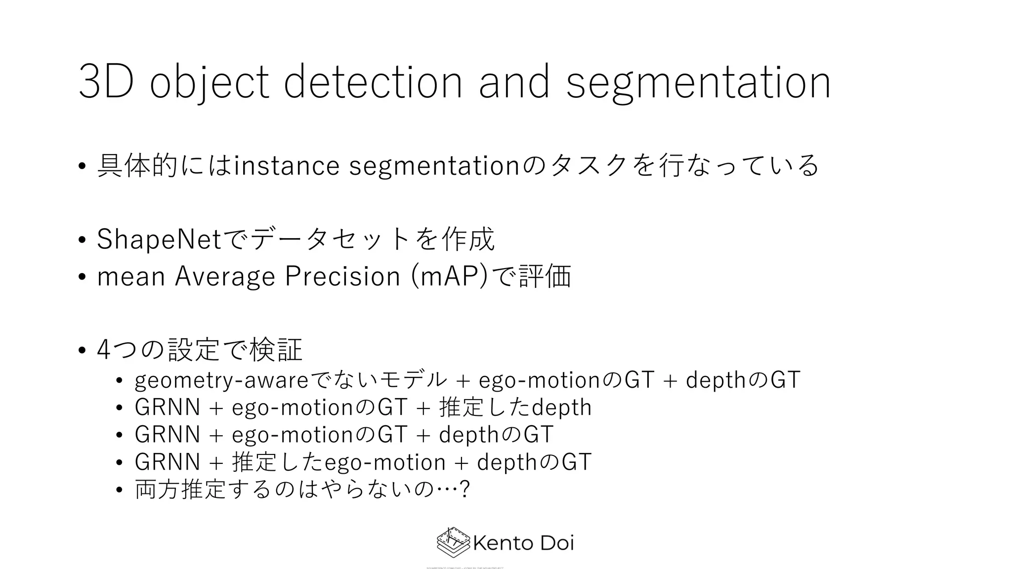 3D object detection and segmentation
• 具体的にはinstance segmentationのタスクを⾏なっている
• ShapeNetでデータセットを作成
• mean Average Precision (mAP)で評価
• 4つの設定で検証
• geometry-awareでないモデル + ego-motionのGT + depthのGT
• GRNN + ego-motionのGT + 推定したdepth
• GRNN + ego-motionのGT + depthのGT
• GRNN + 推定したego-motion + depthのGT
• 両⽅推定するのはやらないの…?
 