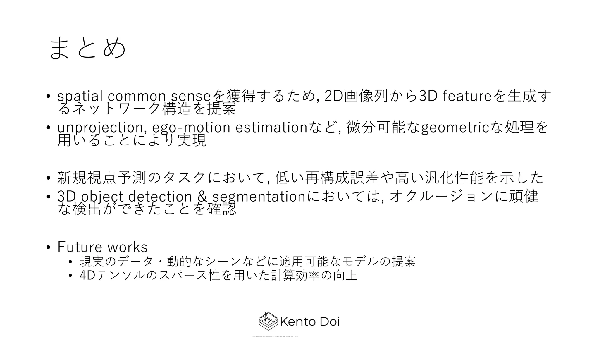 まとめ
• spatial common senseを獲得するため, 2D画像列から3D featureを⽣成す
るネットワーク構造を提案
• unprojection, ego-motion estimationなど, 微分可能なgeometricな処理を
⽤いることにより実現
• 新規視点予測のタスクにおいて, 低い再構成誤差や⾼い汎化性能を⽰した
• 3D object detection & segmentationにおいては, オクルージョンに頑健
な検出ができたことを確認
• Future works
• 現実のデータ・動的なシーンなどに適⽤可能なモデルの提案
• 4Dテンソルのスパース性を⽤いた計算効率の向上
 