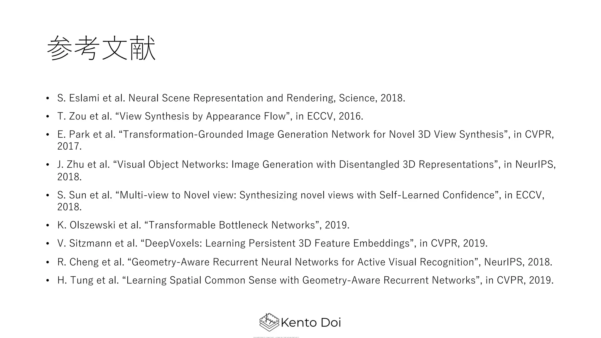 参考⽂献
• S. Eslami et al. Neural Scene Representation and Rendering, Science, 2018.
• T. Zou et al. “View Synthesis by Appearance Flow”, in ECCV, 2016.
• E. Park et al. “Transformation-Grounded Image Generation Network for Novel 3D View Synthesis”, in CVPR,
2017.
• J. Zhu et al. “Visual Object Networks: Image Generation with Disentangled 3D Representations”, in NeurIPS,
2018.
• S. Sun et al. “Multi-view to Novel view: Synthesizing novel views with Self-Learned Confidence”, in ECCV,
2018.
• K. Olszewski et al. “Transformable Bottleneck Networks”, 2019.
• V. Sitzmann et al. “DeepVoxels: Learning Persistent 3D Feature Embeddings”, in CVPR, 2019.
• R. Cheng et al. “Geometry-Aware Recurrent Neural Networks for Active Visual Recognition”, NeurIPS, 2018.
• H. Tung et al. “Learning Spatial Common Sense with Geometry-Aware Recurrent Networks”, in CVPR, 2019.
 
