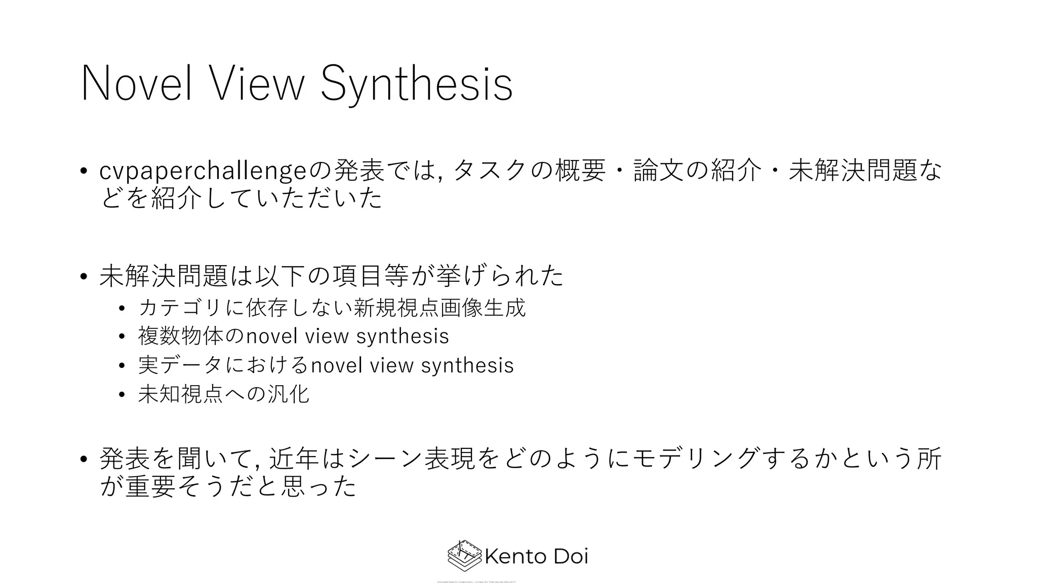 Novel View Synthesis
• cvpaperchallengeの発表では, タスクの概要・論⽂の紹介・未解決問題な
どを紹介していただいた
• 未解決問題は以下の項⽬等が挙げられた
• カテゴリに依存しない新規視点画像⽣成
• 複数物体のnovel view synthesis
• 実データにおけるnovel view synthesis
• 未知視点への汎化
• 発表を聞いて, 近年はシーン表現をどのようにモデリングするかという所
が重要そうだと思った
 