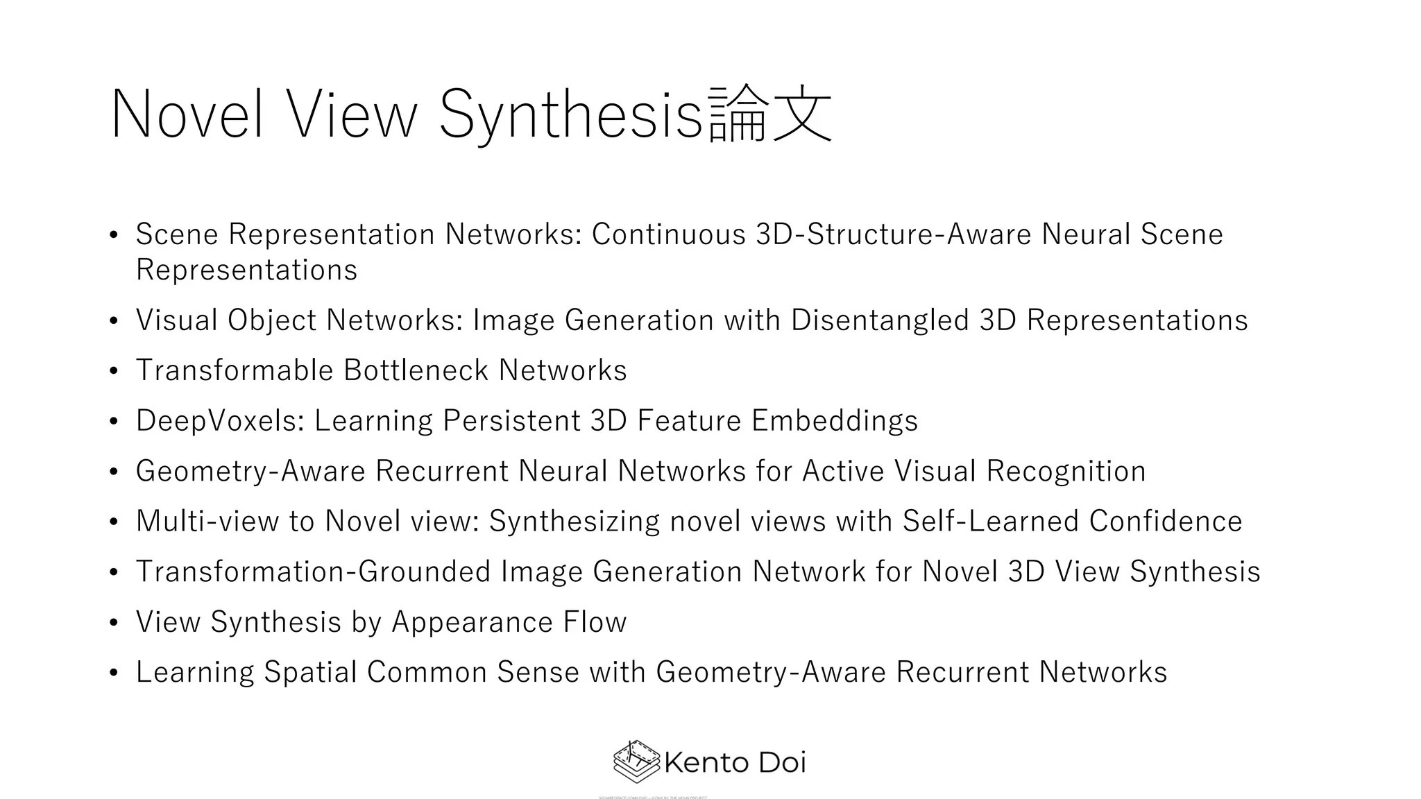 Novel View Synthesis論⽂
• Scene Representation Networks: Continuous 3D-Structure-Aware Neural Scene
Representations
• Visual Object Networks: Image Generation with Disentangled 3D Representations
• Transformable Bottleneck Networks
• DeepVoxels: Learning Persistent 3D Feature Embeddings
• Geometry-Aware Recurrent Neural Networks for Active Visual Recognition
• Multi-view to Novel view: Synthesizing novel views with Self-Learned Confidence
• Transformation-Grounded Image Generation Network for Novel 3D View Synthesis
• View Synthesis by Appearance Flow
• Learning Spatial Common Sense with Geometry-Aware Recurrent Networks
 