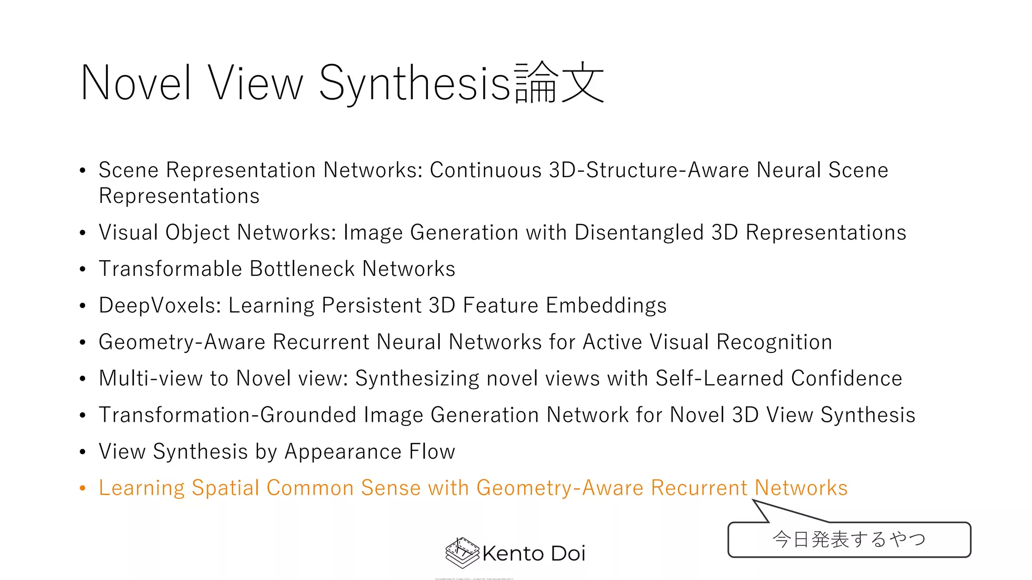 Novel View Synthesis論⽂
• Scene Representation Networks: Continuous 3D-Structure-Aware Neural Scene
Representations
• Visual Object Networks: Image Generation with Disentangled 3D Representations
• Transformable Bottleneck Networks
• DeepVoxels: Learning Persistent 3D Feature Embeddings
• Geometry-Aware Recurrent Neural Networks for Active Visual Recognition
• Multi-view to Novel view: Synthesizing novel views with Self-Learned Confidence
• Transformation-Grounded Image Generation Network for Novel 3D View Synthesis
• View Synthesis by Appearance Flow
• Learning Spatial Common Sense with Geometry-Aware Recurrent Networks
今⽇発表するやつ
 