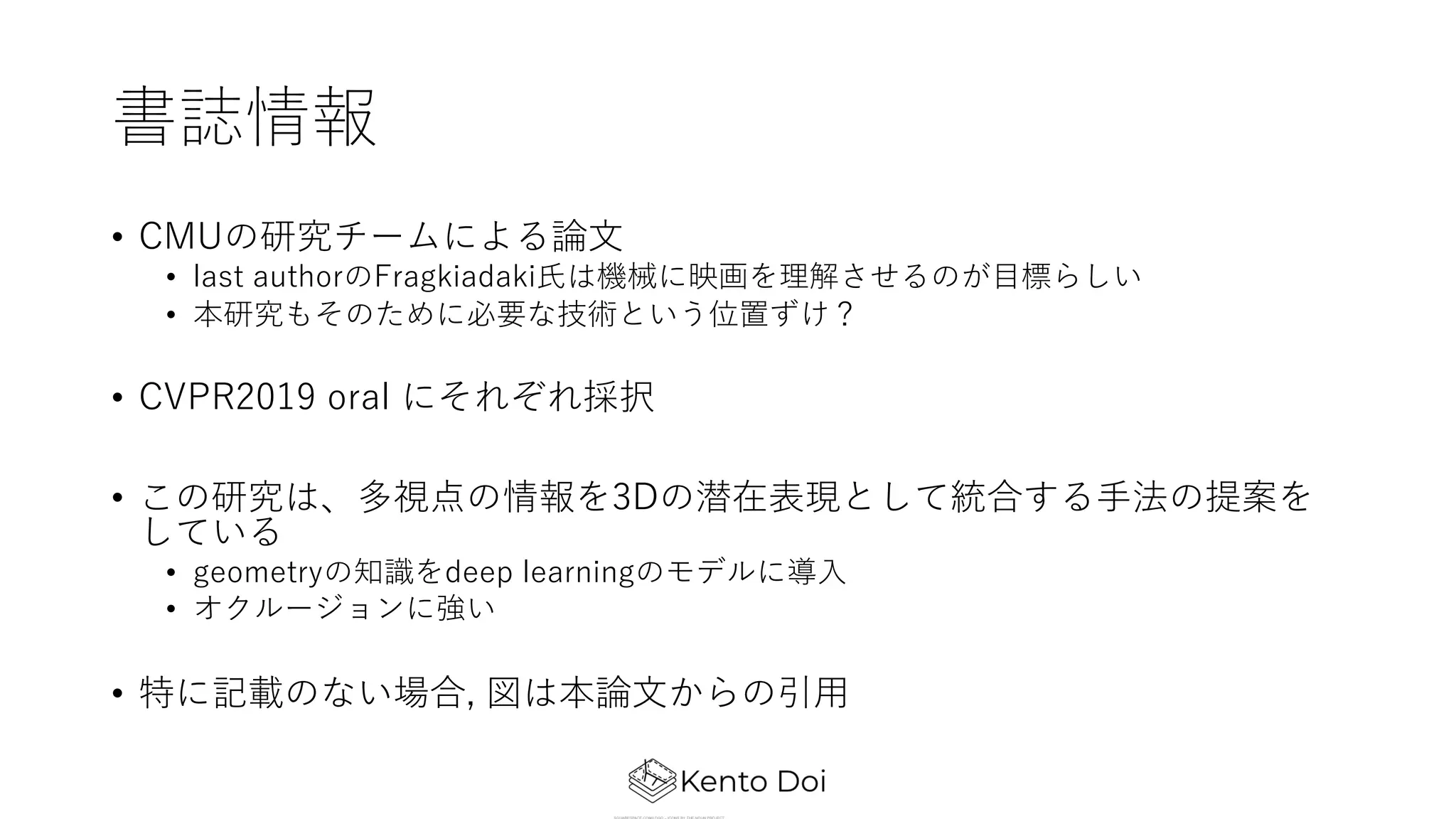 書誌情報
• CMUの研究チームによる論⽂
• last authorのFragkiadaki⽒は機械に映画を理解させるのが⽬標らしい
• 本研究もそのために必要な技術という位置ずけ？
• CVPR2019 oral にそれぞれ採択
• この研究は、多視点の情報を3Dの潜在表現として統合する⼿法の提案を
している
• geometryの知識をdeep learningのモデルに導⼊
• オクルージョンに強い
• 特に記載のない場合, 図は本論⽂からの引⽤
 