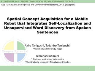 A. TANIGUCHI et al.: SPATIAL CONCEPT ACQUISITION FOR A MOBILE ROBOT
Spatial Concept Acquisition for a Mobile
Robot that Integrates Self-Localization and
Unsupervised Word Discovery from Spoken
Sentences
Akira Taniguchi, Tadahiro Taniguchi,
*Ritsumeikan University, Japan
Tetsunari Inamura
* National Institute of Informatics
* The Graduate University for Advanced Studies
1
IEEE Transactions on Cognitive and Developmental Systems, 2016. (accepted)
 