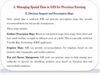 3. Managing Spatial Data in GIS for Precision Farming
E. Decision Support and Prescription Maps
Once spatial data is analyzed, GIS can generate prescription maps that provide
recommendations for site-specific management.
These maps include:
Fertilizer Prescription Maps: Based on soil nutrient maps, these maps show where and
how much fertilizer to apply in different areas of a field. This is especially useful for
Variable Rate Technology (VRT) application.
Irrigation Maps: GIS can provide recommendations for irrigation based on soil
moisture data, topography, and weather patterns.
Pest and Disease Management: GIS tools can generate maps to help manage pest
outbreaks or diseases by identifying problem areas based on historical data and
current field conditions.
 