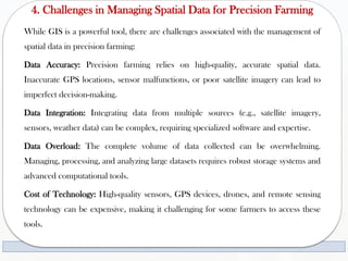 4. Challenges in Managing Spatial Data for Precision Farming
While GIS is a powerful tool, there are challenges associated with the management of
spatial data in precision farming:
Data Accuracy: Precision farming relies on high-quality, accurate spatial data.
Inaccurate GPS locations, sensor malfunctions, or poor satellite imagery can lead to
imperfect decision-making.
Data Integration: Integrating data from multiple sources (e.g., satellite imagery,
sensors, weather data) can be complex, requiring specialized software and expertise.
Data Overload: The complete volume of data collected can be overwhelming.
Managing, processing, and analyzing large datasets requires robust storage systems and
advanced computational tools.
Cost of Technology: High-quality sensors, GPS devices, drones, and remote sensing
technology can be expensive, making it challenging for some farmers to access these
tools.
 