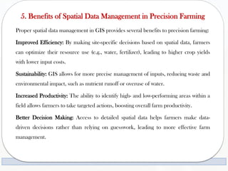 5. Benefits of Spatial Data Management in Precision Farming
Proper spatial data management in GIS provides several benefits to precision farming:
Improved Efficiency: By making site-specific decisions based on spatial data, farmers
can optimize their resource use (e.g., water, fertilizer), leading to higher crop yields
with lower input costs.
Sustainability: GIS allows for more precise management of inputs, reducing waste and
environmental impact, such as nutrient runoff or overuse of water.
Increased Productivity: The ability to identify high- and low-performing areas within a
field allows farmers to take targeted actions, boosting overall farm productivity.
Better Decision Making: Access to detailed spatial data helps farmers make data-
driven decisions rather than relying on guesswork, leading to more effective farm
management.
 