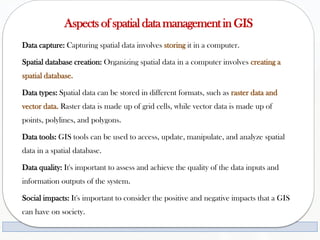 Aspects of spatial datamanagement in GIS
Data capture: Capturing spatial data involves storing it in a computer.
Spatial database creation: Organizing spatial data in a computer involves creating a
spatial database.
Data types: Spatial data can be stored in different formats, such as raster data and
vector data. Raster data is made up of grid cells, while vector data is made up of
points, polylines, and polygons.
Data tools: GIS tools can be used to access, update, manipulate, and analyze spatial
data in a spatial database.
Data quality: It's important to assess and achieve the quality of the data inputs and
information outputs of the system.
Social impacts: It's important to consider the positive and negative impacts that a GIS
can have on society.
 
