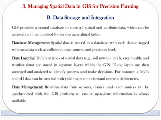 3. Managing Spatial Data in GIS for Precision Farming
B. Data Storage and Integration
GIS provides a central database to store all spatial and attribute data, which can be
accessed and manipulated for various agricultural tasks:
Database Management: Spatial data is stored in a database, with each dataset tagged
with metadata such as collection time, source, and precision level.
Data Layering: Different types of spatial data (e.g., soil nutrient levels, crop health, and
weather data) are stored in separate layers within the GIS. These layers are then
arranged and analyzed to identify patterns and make decisions. For instance, a field’s
soil pH data can be overlaid with yield maps to understand nutrient deficiencies.
Data Management: Real-time data from sensors, drones, and other sources can be
synchronized with the GIS platform to ensure up-to-date information is always
available.
 