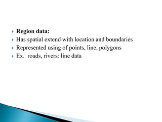  Region data:
 Has spatial extend with location and boundaries
 Represented using of points, line, polygons
 Ex. roads, rivers: line data
 