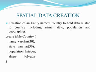 SPATIAL DATA CREATION
 Creation of an Entity named Country to hold data related
to country including name, state, population and
geographies.
create table Country (
name varchar(30),
state varchar(30),
population Integer,
shape Polygon
)
 