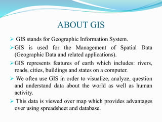 ABOUT GIS
 GIS stands for Geographic Information System.
GIS is used for the Management of Spatial Data
(Geographic Data and related applications).
GIS represents features of earth which includes: rivers,
roads, cities, buildings and states on a computer.
 We often use GIS in order to visualize, analyze, question
and understand data about the world as well as human
activity.
 This data is viewed over map which provides advantages
over using spreadsheet and database.
 