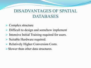 DISADVANTAGES OF SPATIAL
DATABASES
 Complex structure
 Difficult to design and somehow implement
 Intensive Initial Training required for users.
 Suitable Hardware required.
 Relatively Higher Conversion Costs.
Slower than other data structures.
 
