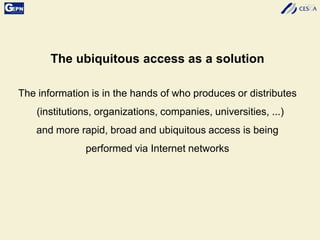 The ubiquitous access as a solution
The information is in the hands of who produces or distributes
(institutions, organizations, companies, universities, ...)
and more rapid, broad and ubiquitous access is being
performed via Internet networks
 