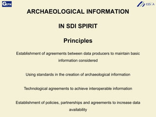 ARCHAEOLOGICAL INFORMATION
IN SDI SPIRIT
Principles
Establishment of agreements between data producers to maintain basic
information considered
Using standards in the creation of archaeological information
Technological agreements to achieve interoperable information
Establishment of policies, partnerships and agreements to increase data
availability
 