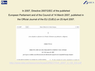 In 2007, Directive 2007/2/EC of the published
European Parliament and of the Council of 14 March 2007, published in
the Official Journal of the EU (OJEU) on 25 April 2007.
http://www.idee.es/resources/leyes/DIRECTIVA_2007_2_CE_ES.pdf
 