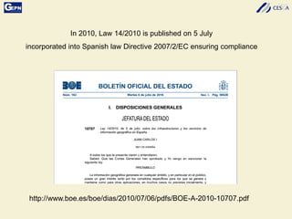 In 2010, Law 14/2010 is published on 5 July
incorporated into Spanish law Directive 2007/2/EC ensuring compliance
http://www.boe.es/boe/dias/2010/07/06/pdfs/BOE-A-2010-10707.pdf
 