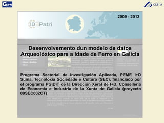 2009 - 2012
Desenvolvemento dun modelo de datos
Arqueolóxico para a Idade de Ferro en Galicia
Programa Sectorial de Investigación Aplicada, PEME I+D
Suma. Tecnoloxía Sociedade e Cultura (SEC), financiado por
el programa PGIDIT de la Dirección Xeral de I+D, Consellería
de Economía e Industria de la Xunta de Galicia (proyecto
09SEC002CT)
 
