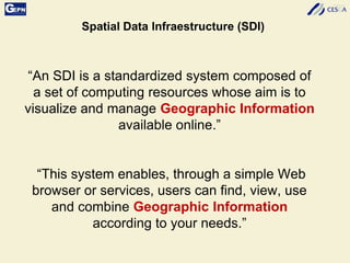 “An SDI is a standardized system composed of
a set of computing resources whose aim is to
visualize and manage Geographic Information
available online.”
“This system enables, through a simple Web
browser or services, users can find, view, use
and combine Geographic Information
according to your needs.”
Spatial Data Infraestructure (SDI)
 