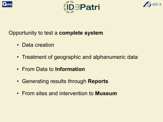 Opportunity to test a complete system
• Data creation
• Treatment of geographic and alphanumeric data
• From Data to Information
• Generating results through Reports
• From sites and intervention to Museum
 