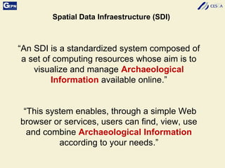 “An SDI is a standardized system composed of
a set of computing resources whose aim is to
visualize and manage Archaeological
Information available online.”
“This system enables, through a simple Web
browser or services, users can find, view, use
and combine Archaeological Information
according to your needs.”
Spatial Data Infraestructure (SDI)
 