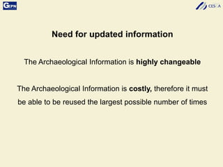Need for updated information
The Archaeological Information is highly changeable
The Archaeological Information is costly, therefore it must
be able to be reused the largest possible number of times
 