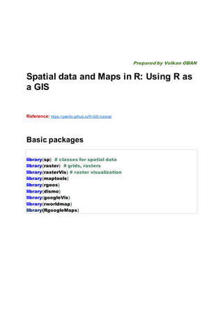 Prepared by Volkan OBAN
Spatial data and Maps in R: Using R as
a GIS
Reference: https://pakillo.github.io/R-GIS-tutorial/
Basic packages
library(sp) # classes for spatial data
library(raster) # grids, rasters
library(rasterVis) # raster visualization
library(maptools)
library(rgeos)
library(dismo)
library(googleVis)
library(rworldmap)
library(RgoogleMaps)
 