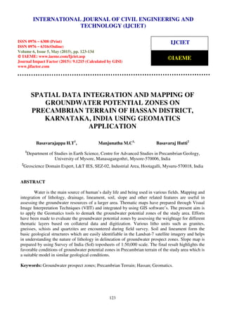 International Journal of Civil Engineering and Technology (IJCIET), ISSN 0976 – 6308 (Print),
ISSN 0976 – 6316(Online), Volume 6, Issue 5, May (2015), pp. 123-134 © IAEME
123
SPATIAL DATA INTEGRATION AND MAPPING OF
GROUNDWATER POTENTIAL ZONES ON
PRECAMBRIAN TERRAIN OF HASSAN DISTRICT,
KARNATAKA, INDIA USING GEOMATICS
APPLICATION
Basavarajappa H.T1
, Manjunatha M.C1,
Basavaraj Hutti2
1
Department of Studies in Earth Science, Centre for Advanced Studies in Precambrian Geology,
University of Mysore, Manasagangothri, Mysore-570006, India
2
Geoscience Domain Expert, L&T IES, SEZ-02, Industrial Area, Hootagalli, Mysuru-570018, India
ABSTRACT
Water is the main source of human’s daily life and being used in various fields. Mapping and
integration of lithology, drainage, lineament, soil, slope and other related features are useful in
assessing the groundwater resources of a larger area. Thematic maps have prepared through Visual
Image Interpretation Techniques (VIIT) and integrated by using GIS software’s. The present aim is
to apply the Geomatics tools to demark the groundwater potential zones of the study area. Efforts
have been made to evaluate the groundwater potential zones by assessing the weightage for different
thematic layers based on collateral data and digitization. Various litho units such as granites,
gneisses, schists and quartzites are encountered during field survey. Soil and lineament form the
basic geological structures which are easily identifiable in the Landsat-7 satellite imagery and helps
in understanding the nature of lithology in delineation of groundwater prospect zones. Slope map is
prepared by using Survey of India (SoI) toposheets of 1:50,000 scale. The final result highlights the
favorable conditions of groundwater potential zones in Precambrian terrain of the study area which is
a suitable model in similar geological conditions.
Keywords: Groundwater prospect zones; Precambrian Terrain; Hassan; Geomatics.
INTERNATIONAL JOURNAL OF CIVIL ENGINEERING AND
TECHNOLOGY (IJCIET)
ISSN 0976 – 6308 (Print)
ISSN 0976 – 6316(Online)
Volume 6, Issue 5, May (2015), pp. 123-134
© IAEME: www.iaeme.com/Ijciet.asp
Journal Impact Factor (2015): 9.1215 (Calculated by GISI)
www.jifactor.com
IJCIET
©IAEME
 