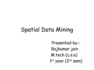 Spatial Data Mining
Presented by-:
Rajkumar jain
M.tech (c.s.e)
1st
year (2nd
sem)
 